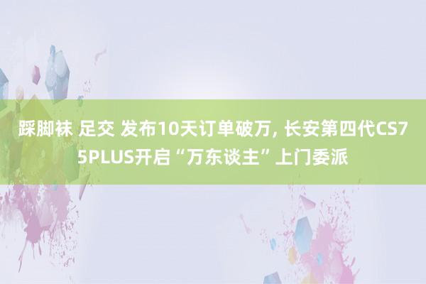 踩脚袜 足交 发布10天订单破万， 长安第四代CS75PLUS开启“万东谈主”上门委派