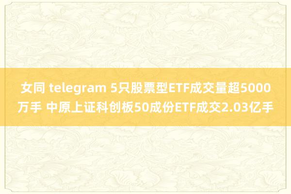 女同 telegram 5只股票型ETF成交量超5000万手 中原上证科创板50成份ETF成交2.03亿手