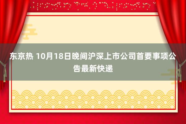 东京热 10月18日晚间沪深上市公司首要事项公告最新快递