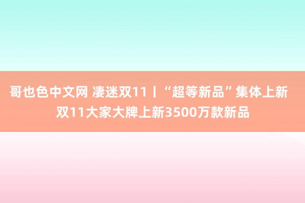 哥也色中文网 凄迷双11丨“超等新品”集体上新  双11大家大牌上新3500万款新品