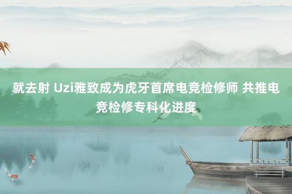 就去射 Uzi雅致成为虎牙首席电竞检修师 共推电竞检修专科化进度