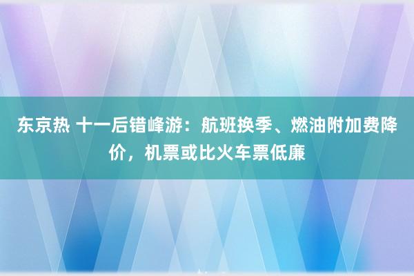 东京热 十一后错峰游：航班换季、燃油附加费降价，机票或比火车票低廉