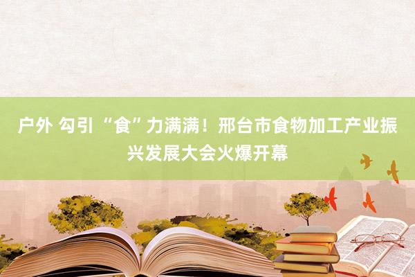 户外 勾引 “食”力满满！邢台市食物加工产业振兴发展大会火爆开幕