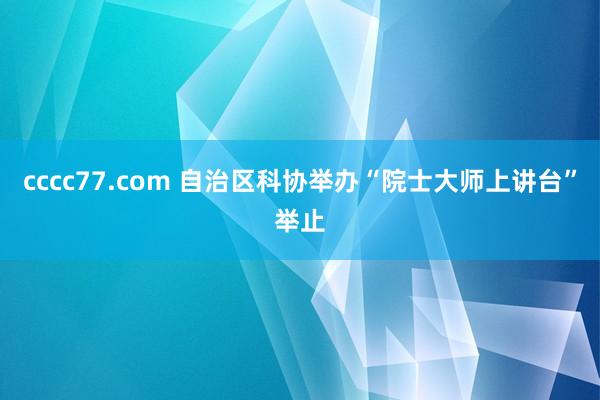 cccc77.com 自治区科协举办“院士大师上讲台”举止