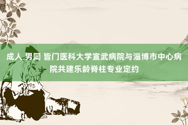 成人 男同 皆门医科大学宣武病院与淄博市中心病院共建乐龄脊柱专业定约