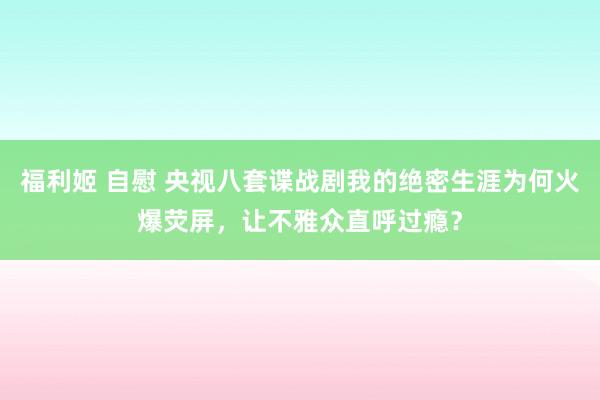 福利姬 自慰 央视八套谍战剧我的绝密生涯为何火爆荧屏，让不雅众直呼过瘾？