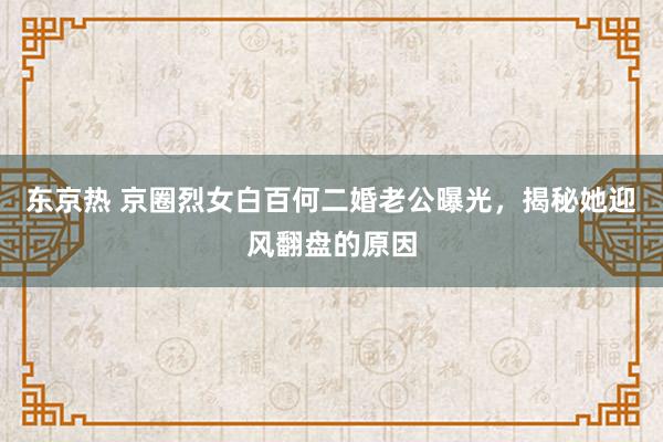 东京热 京圈烈女白百何二婚老公曝光，揭秘她迎风翻盘的原因