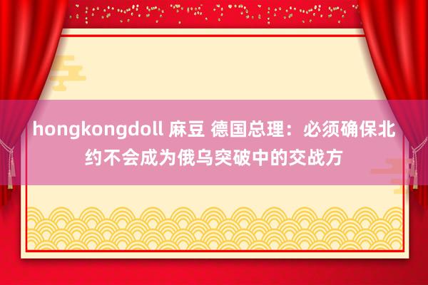 hongkongdoll 麻豆 德国总理：必须确保北约不会成为俄乌突破中的交战方