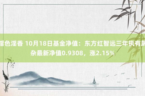 淫色淫香 10月18日基金净值：东方红智远三年执有羼杂最新净值0.9308，涨2.15%