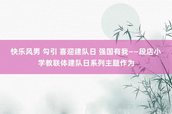 快乐风男 勾引 喜迎建队日 强国有我——段店小学教联体建队日系列主题作为