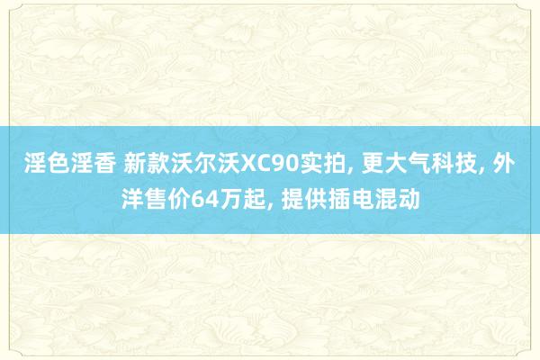 淫色淫香 新款沃尔沃XC90实拍， 更大气科技， 外洋售价64万起， 提供插电混动