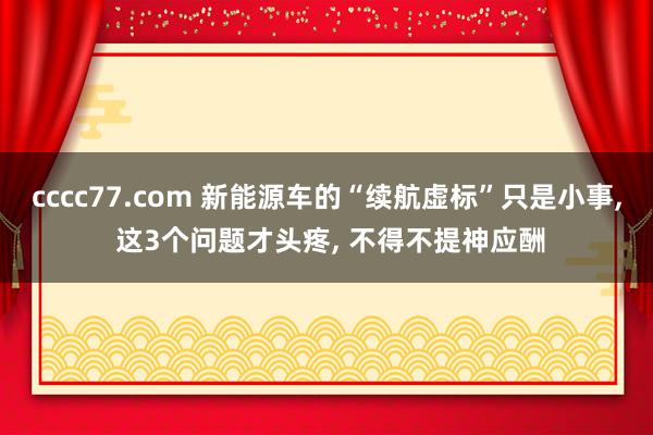 cccc77.com 新能源车的“续航虚标”只是小事， 这3个问题才头疼， 不得不提神应酬