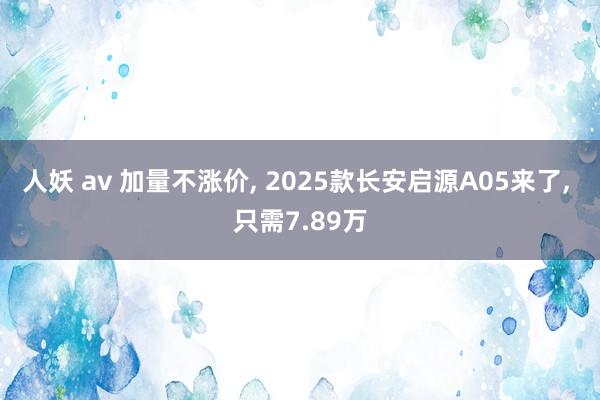 人妖 av 加量不涨价， 2025款长安启源A05来了， 只需7.89万