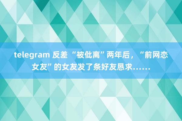 telegram 反差 “被仳离”两年后，“前网恋女友”的女友发了条好友恳求……