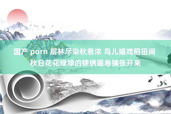 国产 porn 层林尽染秋意浓 鸟儿嬉戏稻田间 秋日花花绿绿的锦绣画卷铺张开来