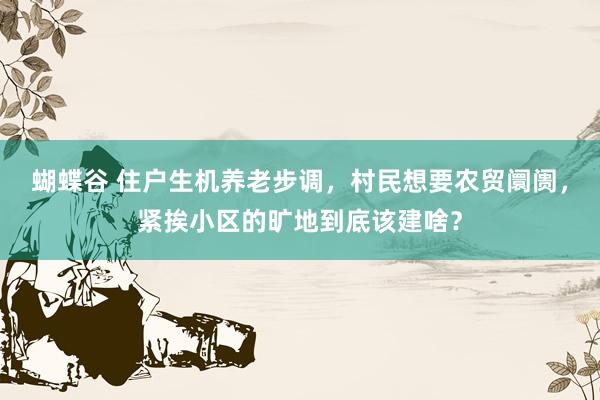 蝴蝶谷 住户生机养老步调，村民想要农贸阛阓，紧挨小区的旷地到底该建啥？