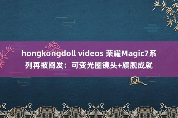 hongkongdoll videos 荣耀Magic7系列再被阐发：可变光圈镜头+旗舰成就