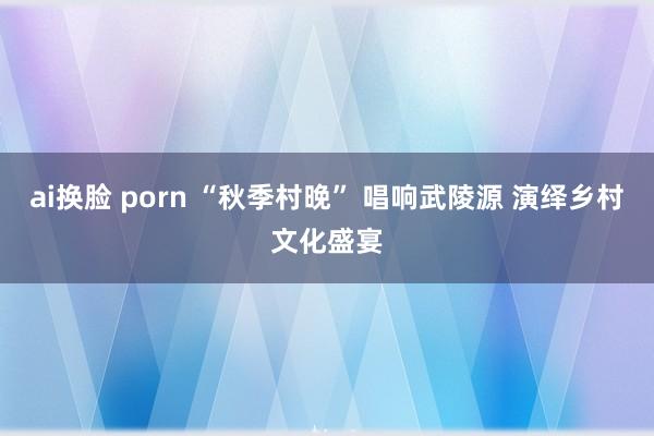 ai换脸 porn “秋季村晚” 唱响武陵源 演绎乡村文化盛宴