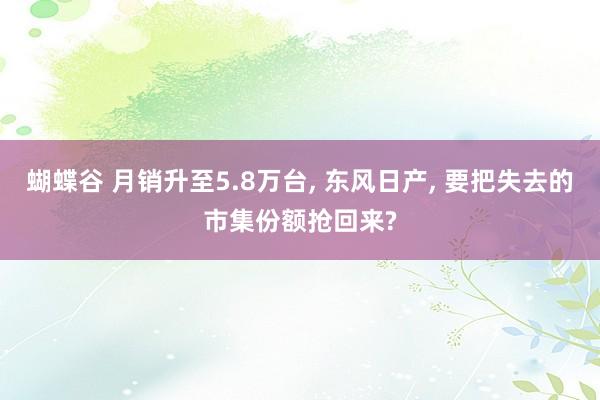 蝴蝶谷 月销升至5.8万台， 东风日产， 要把失去的市集份额抢回来?