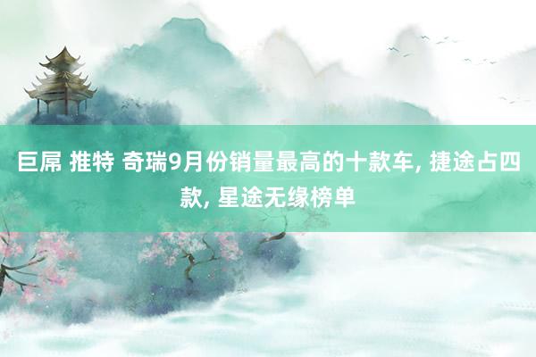 巨屌 推特 奇瑞9月份销量最高的十款车， 捷途占四款， 星途无缘榜单