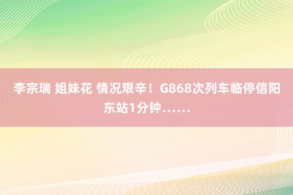 李宗瑞 姐妹花 情况艰辛！G868次列车临停信阳东站1分钟……