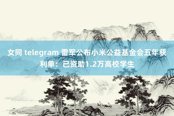 女同 telegram 雷军公布小米公益基金会五年获利单：已资助1.2万高校学生