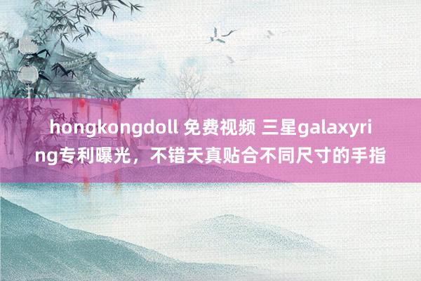 hongkongdoll 免费视频 三星galaxyring专利曝光，不错天真贴合不同尺寸的手指