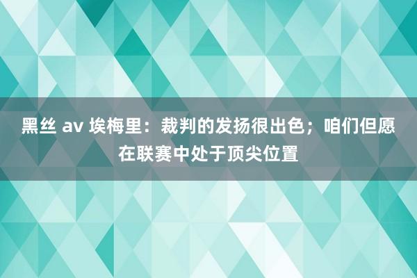 黑丝 av 埃梅里：裁判的发扬很出色；咱们但愿在联赛中处于顶尖位置