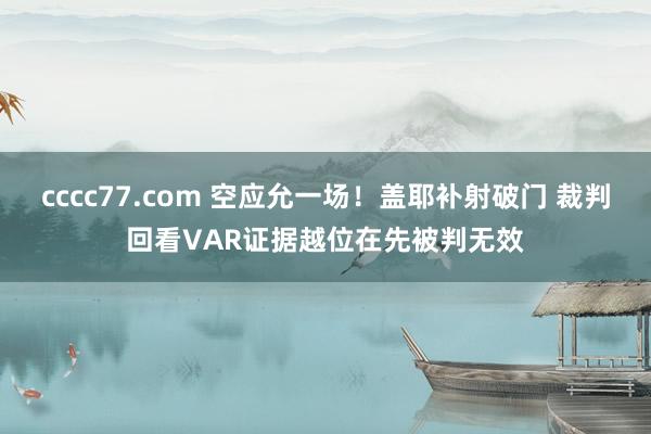 cccc77.com 空应允一场！盖耶补射破门 裁判回看VAR证据越位在先被判无效