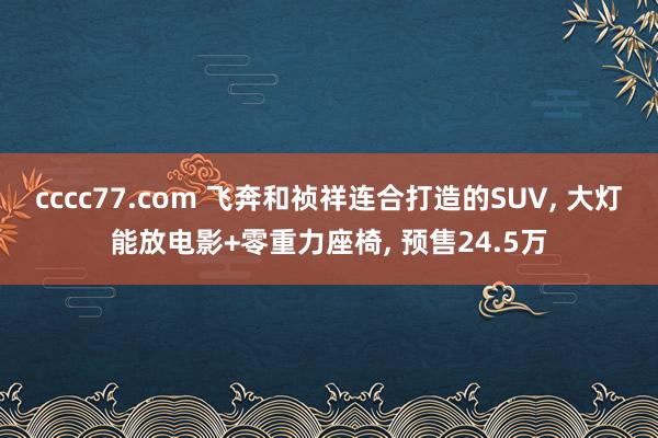 cccc77.com 飞奔和祯祥连合打造的SUV， 大灯能放电影+零重力座椅， 预售24.5万