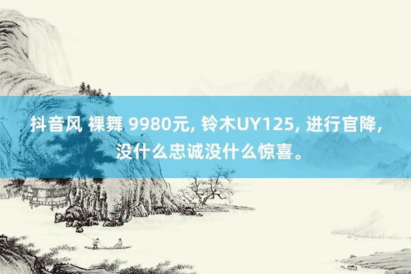 抖音风 裸舞 9980元， 铃木UY125， 进行官降， 没什么忠诚没什么惊喜。