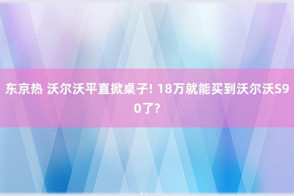 东京热 沃尔沃平直掀桌子! 18万就能买到沃尔沃S90了?