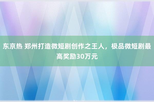 东京热 郑州打造微短剧创作之王人，极品微短剧最高奖励30万元