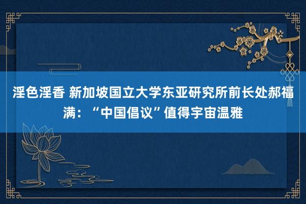 淫色淫香 新加坡国立大学东亚研究所前长处郝福满：“中国倡议”值得宇宙温雅