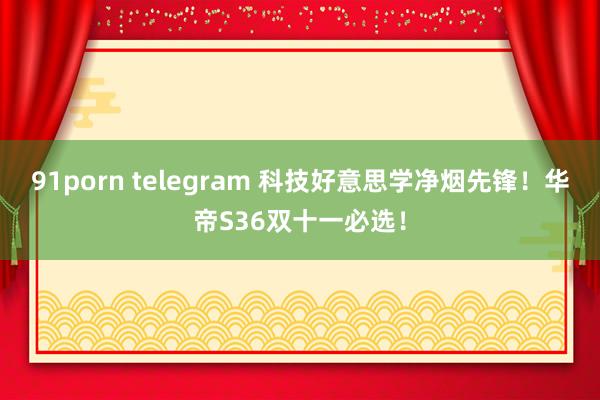 91porn telegram 科技好意思学净烟先锋！华帝S36双十一必选！