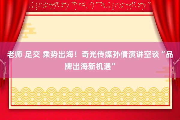 老师 足交 乘势出海！奇光传媒孙倩演讲空谈“品牌出海新机遇”