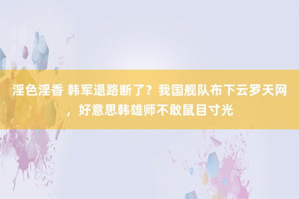 淫色淫香 韩军退路断了？我国舰队布下云罗天网，好意思韩雄师不敢鼠目寸光