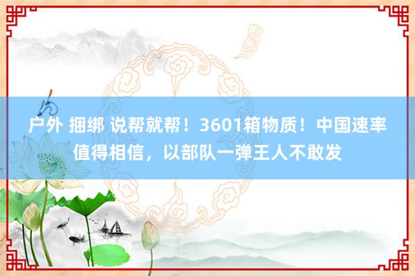 户外 捆绑 说帮就帮！3601箱物质！中国速率值得相信，以部队一弹王人不敢发