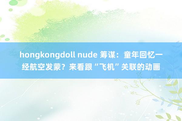 hongkongdoll nude 筹谋：童年回忆一经航空发蒙？来看跟“飞机”关联的动画