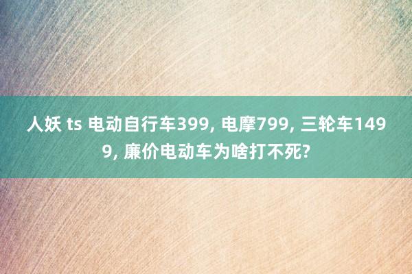 人妖 ts 电动自行车399， 电摩799， 三轮车1499， 廉价电动车为啥打不死?