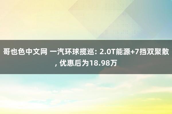 哥也色中文网 一汽环球揽巡: 2.0T能源+7挡双聚散， 优惠后为18.98万