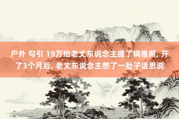 户外 勾引 19万给老丈东说念主提了辆雅阁， 开了3个月后， 老丈东说念主憋了一肚子话思说