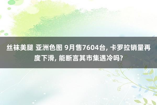 丝袜美腿 亚洲色图 9月售7604台， 卡罗拉销量再度下滑， 能断言其市集遇冷吗?