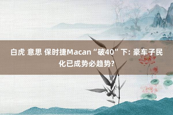 白虎 意思 保时捷Macan“破40”下: 豪车子民化已成势必趋势?