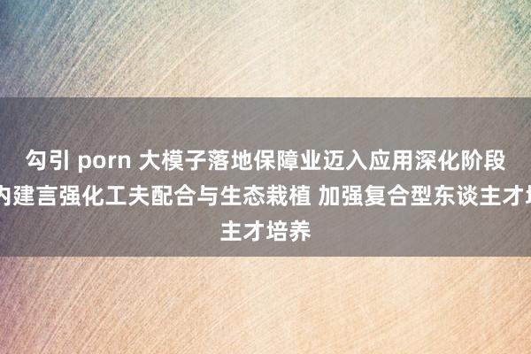 勾引 porn 大模子落地保障业迈入应用深化阶段 业内建言强化工夫配合与生态栽植 加强复合型东谈主才培养