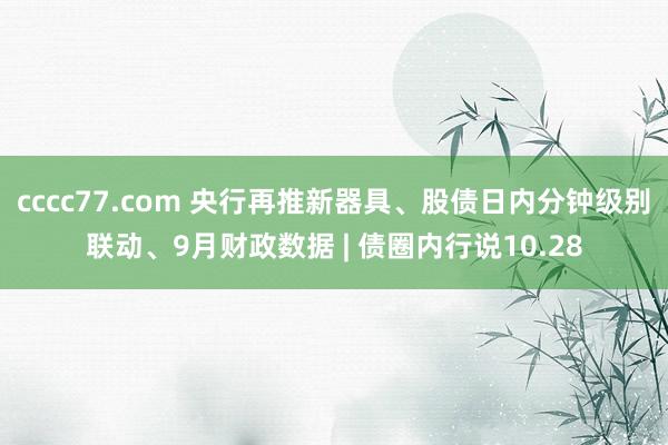 cccc77.com 央行再推新器具、股债日内分钟级别联动、9月财政数据 | 债圈内行说10.28