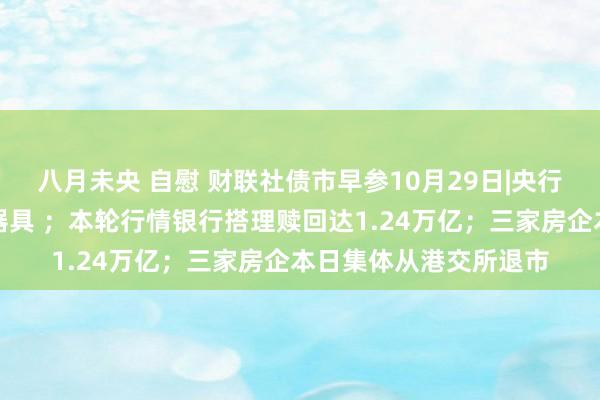 八月未央 自慰 财联社债市早参10月29日|央行启用买断式逆回购新器具 ；本轮行情银行搭理赎回达1.24万亿；三家房企本日集体从港交所退市