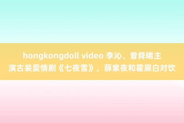 hongkongdoll video 李沁、曾舜晞主演古装爱情剧《七夜雪》，薛紫夜和霍展白对饮