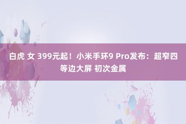 白虎 女 399元起！小米手环9 Pro发布：超窄四等边大屏 初次金属