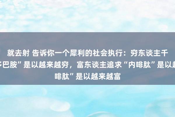 就去射 告诉你一个犀利的社会执行：穷东谈主千里迷“多巴胺”是以越来越穷，富东谈主追求“内啡肽”是以越来越富